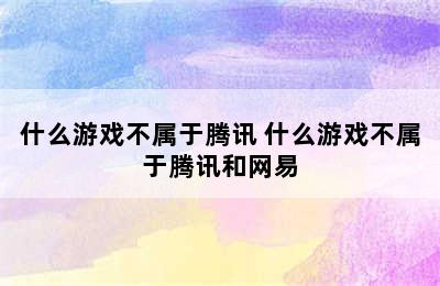 什么游戏不属于腾讯 什么游戏不属于腾讯和网易